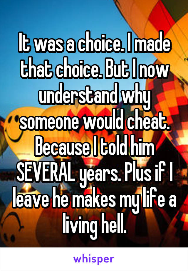 It was a choice. I made that choice. But I now understand why someone would cheat. Because I told him SEVERAL years. Plus if I leave he makes my life a living hell.