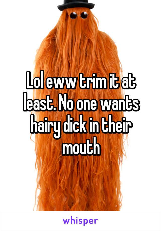 Lol eww trim it at least. No one wants hairy dick in their mouth