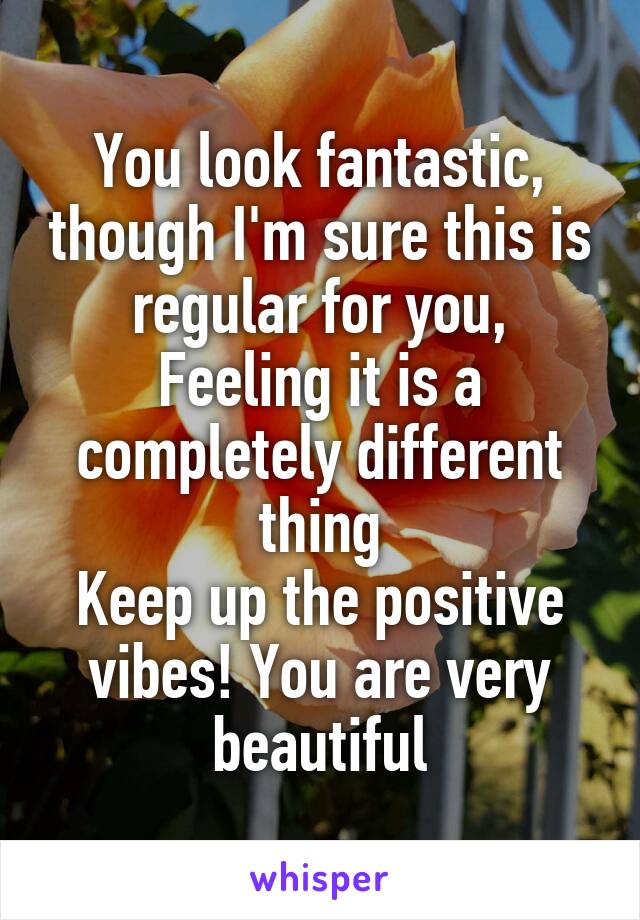 You look fantastic, though I'm sure this is regular for you,
Feeling it is a completely different thing
Keep up the positive vibes! You are very beautiful