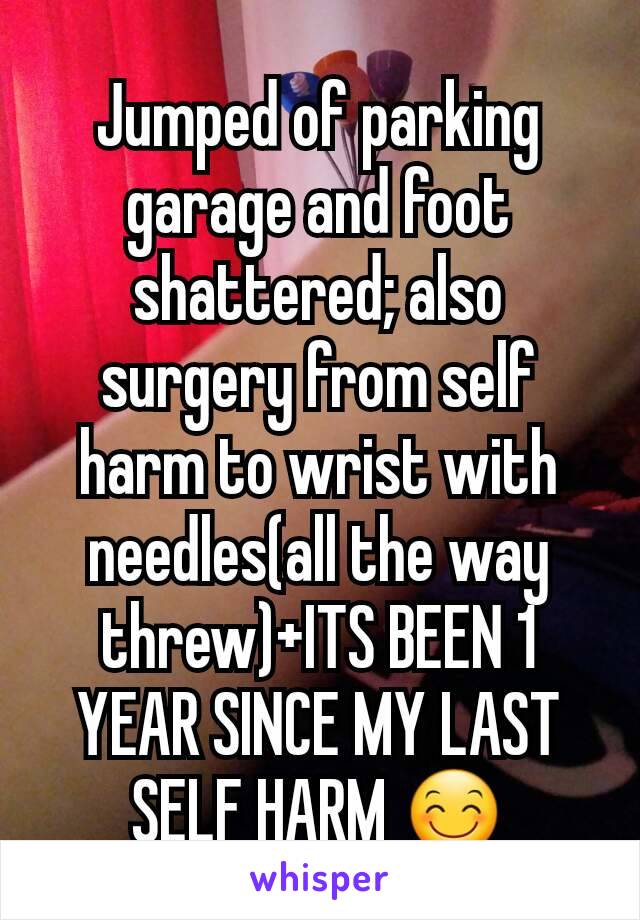 Jumped of parking garage and foot shattered; also surgery from self harm to wrist with needles(all the way threw)+ITS BEEN 1 YEAR SINCE MY LAST SELF HARM 😊