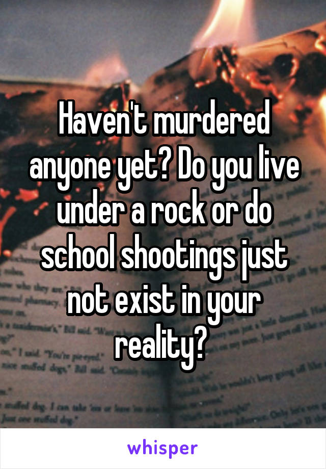 Haven't murdered anyone yet? Do you live under a rock or do school shootings just not exist in your reality? 