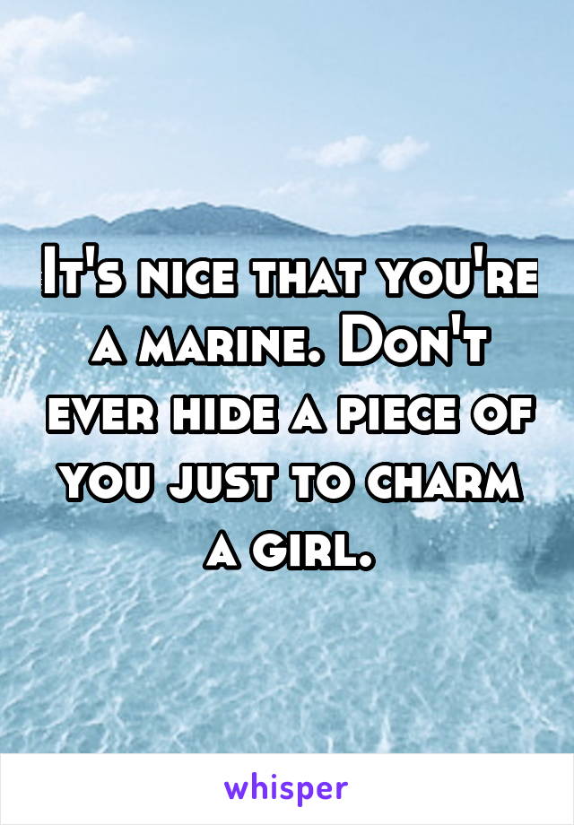 It's nice that you're a marine. Don't ever hide a piece of you just to charm a girl.
