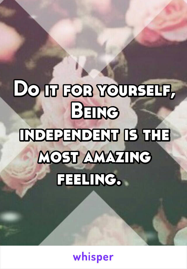 Do it for yourself,
Being independent is the most amazing feeling.  