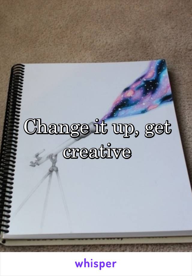 Change it up, get creative