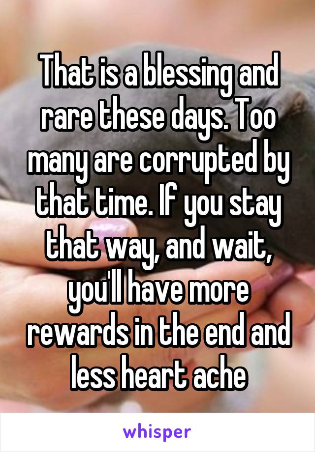 That is a blessing and rare these days. Too many are corrupted by that time. If you stay that way, and wait, you'll have more rewards in the end and less heart ache