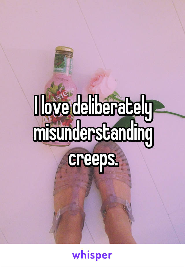 I love deliberately misunderstanding creeps.
