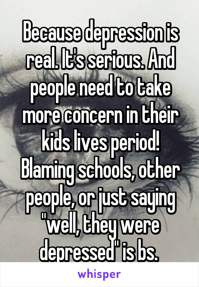 Because depression is real. It's serious. And people need to take more concern in their kids lives period! Blaming schools, other people, or just saying "well, they were depressed" is bs. 