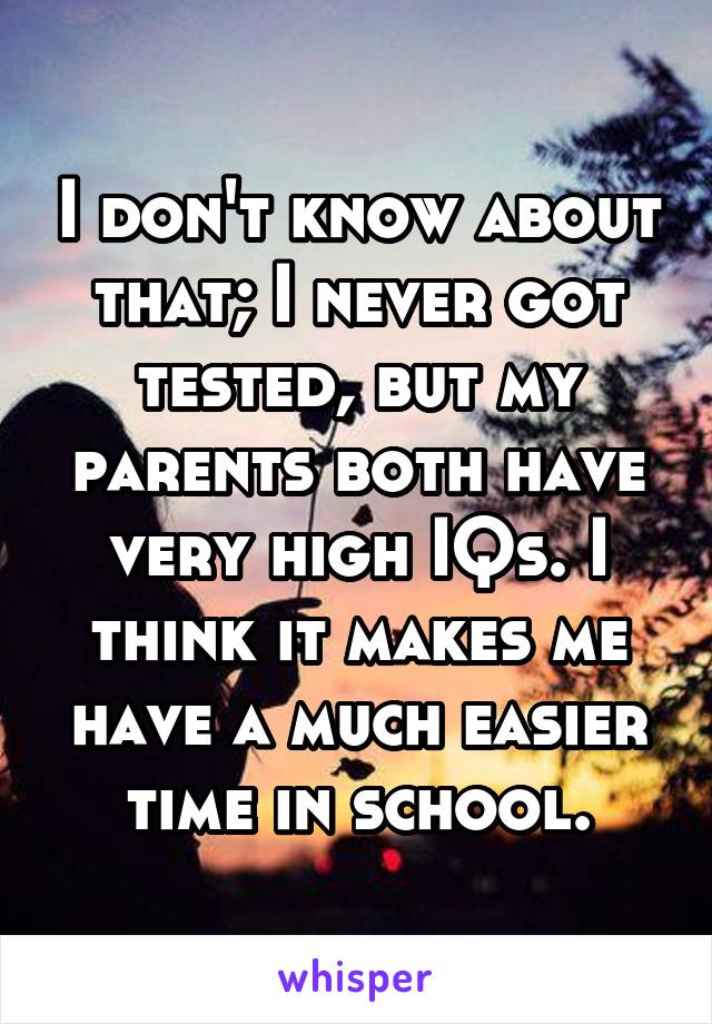 I don't know about that; I never got tested, but my parents both have very high IQs. I think it makes me have a much easier time in school.