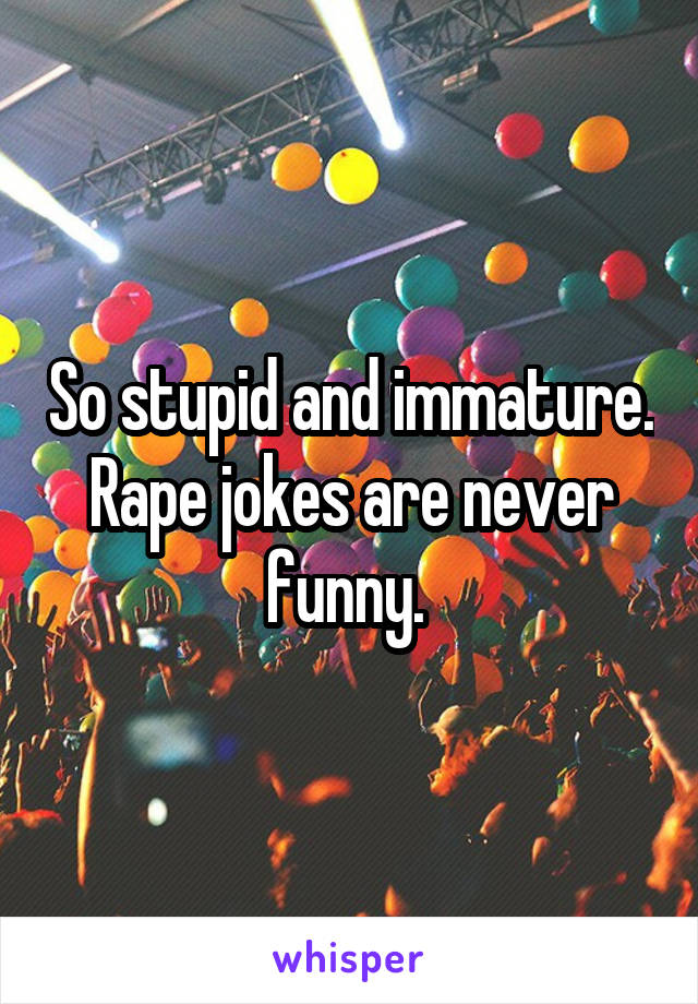 So stupid and immature. Rape jokes are never funny. 