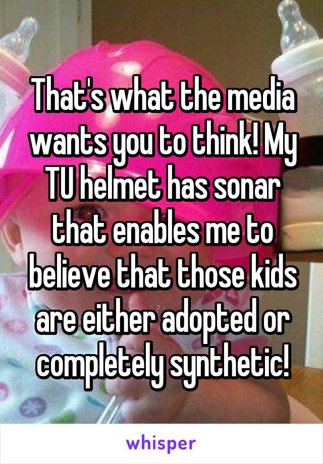 That's what the media wants you to think! My TU helmet has sonar that enables me to believe that those kids are either adopted or completely synthetic!