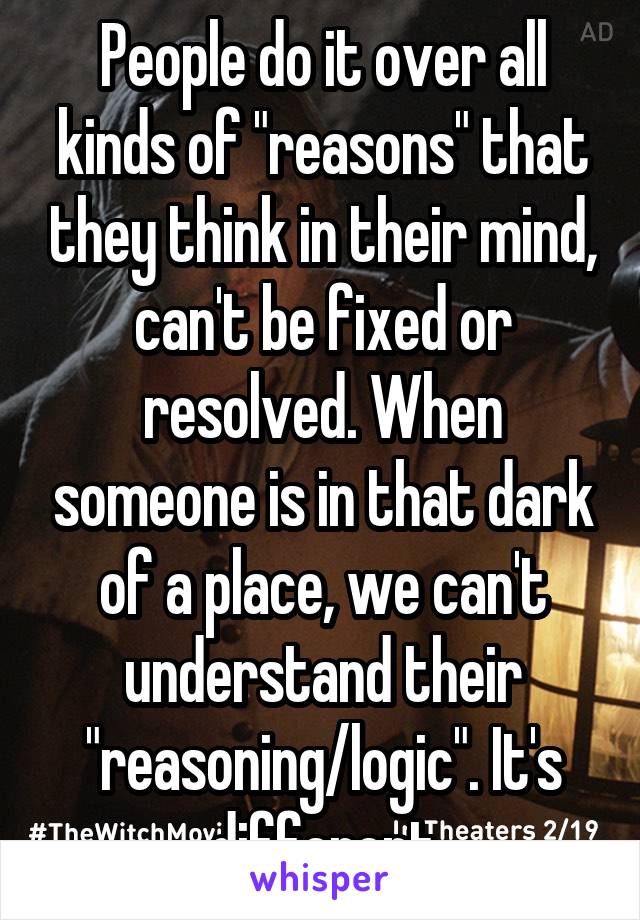 People do it over all kinds of "reasons" that they think in their mind, can't be fixed or resolved. When someone is in that dark of a place, we can't understand their "reasoning/logic". It's different