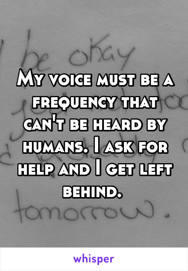 My voice must be a frequency that can't be heard by humans. I ask for help and I get left behind. 