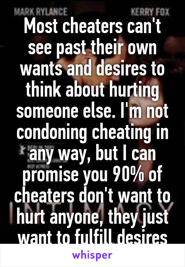 Most cheaters can't see past their own wants and desires to think about hurting someone else. I'm not condoning cheating in any way, but I can promise you 90% of cheaters don't want to hurt anyone, they just want to fulfill desires