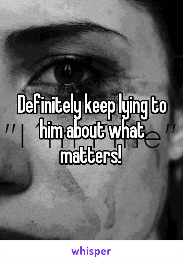 Definitely keep lying to him about what matters! 