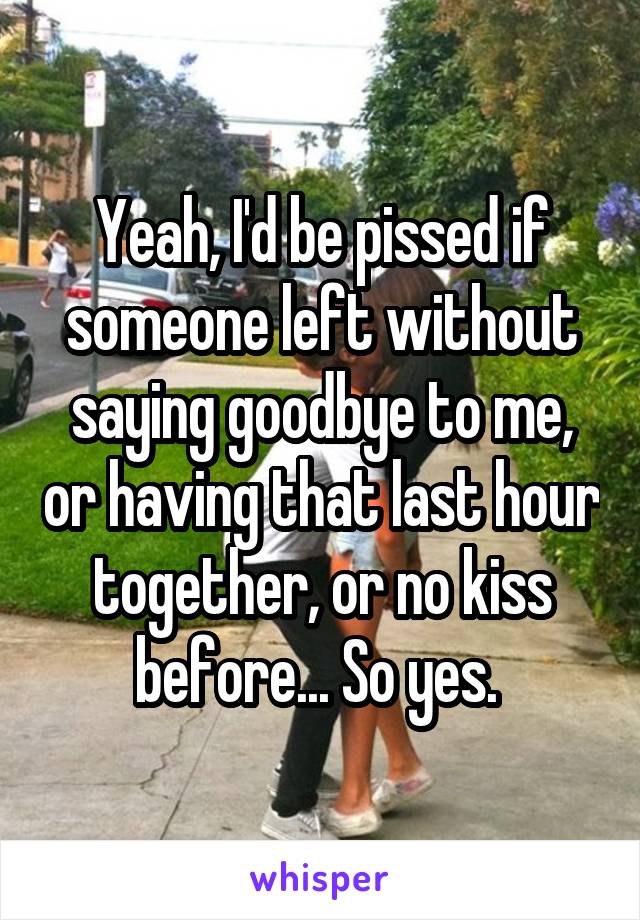 Yeah, I'd be pissed if someone left without saying goodbye to me, or having that last hour together, or no kiss before... So yes. 