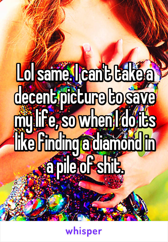 Lol same. I can't take a decent picture to save my life, so when I do its like finding a diamond in a pile of shit.