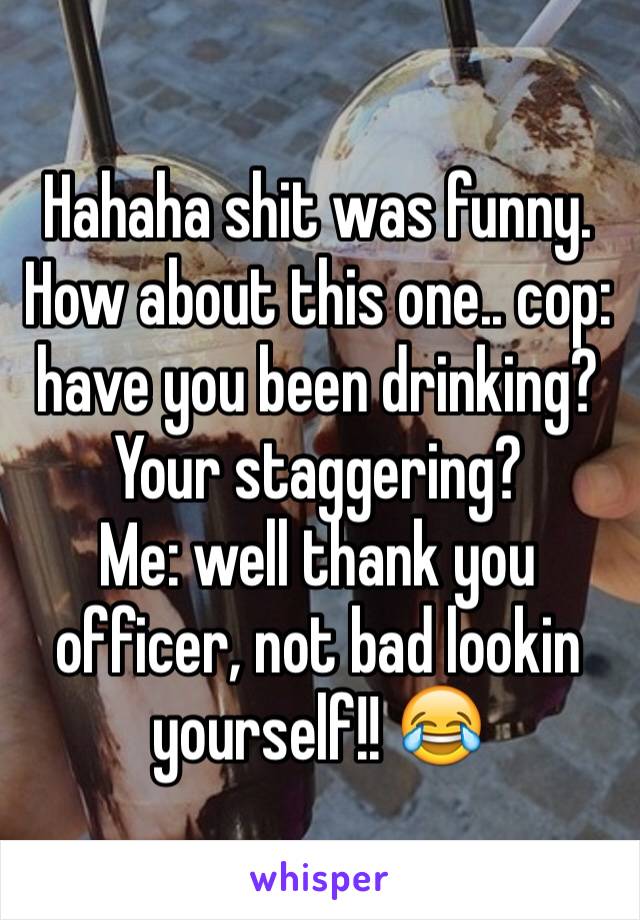 Hahaha shit was funny. How about this one.. cop: have you been drinking? Your staggering? 
Me: well thank you officer, not bad lookin yourself!! 😂