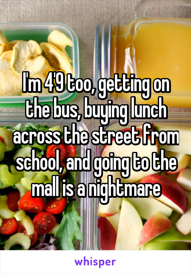 I'm 4'9 too, getting on the bus, buying lunch across the street from school, and going to the mall is a nightmare