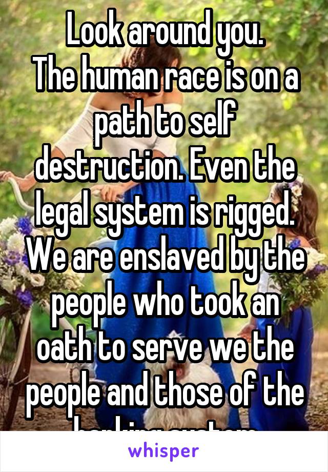 Look around you.
The human race is on a path to self destruction. Even the legal system is rigged. We are enslaved by the people who took an oath to serve we the people and those of the banking system