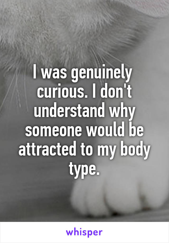 I was genuinely  curious. I don't understand why someone would be attracted to my body type.