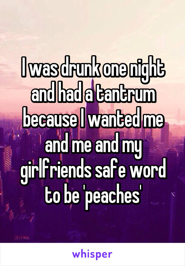 I was drunk one night and had a tantrum because I wanted me and me and my girlfriends safe word to be 'peaches'