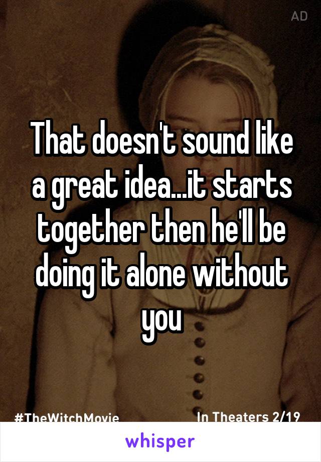 That doesn't sound like a great idea...it starts together then he'll be doing it alone without you