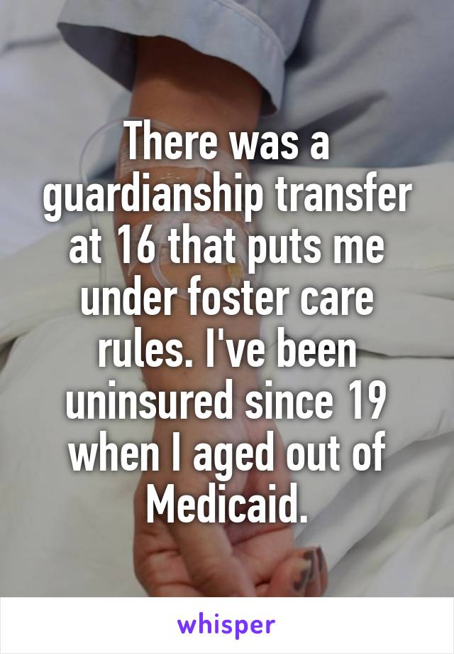 There was a guardianship transfer at 16 that puts me under foster care rules. I've been uninsured since 19 when I aged out of Medicaid.