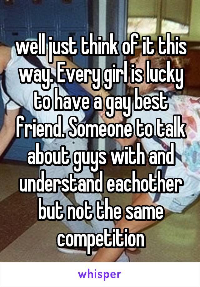 well just think of it this way. Every girl is lucky to have a gay best friend. Someone to talk about guys with and understand eachother but not the same competition