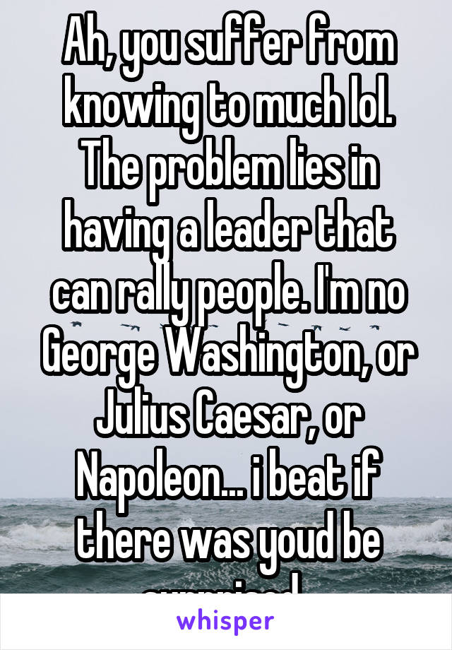 Ah, you suffer from knowing to much lol. The problem lies in having a leader that can rally people. I'm no George Washington, or Julius Caesar, or Napoleon... i beat if there was youd be surprised. 