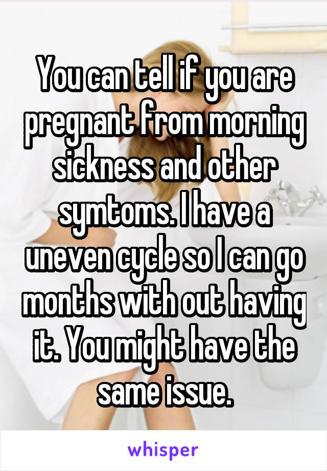 You can tell if you are pregnant from morning sickness and other symtoms. I have a uneven cycle so I can go months with out having it. You might have the same issue.