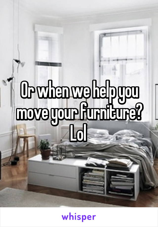 Or when we help you move your furniture? Lol 