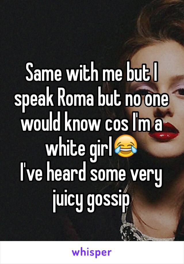 Same with me but I speak Roma but no one would know cos I'm a white girl😂
I've heard some very juicy gossip 