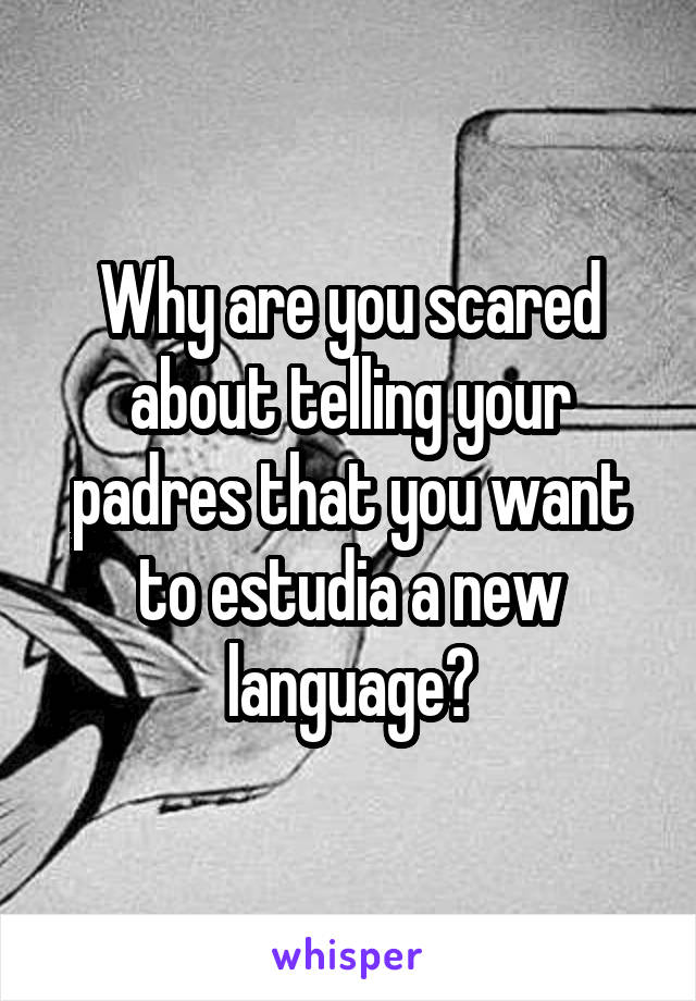 Why are you scared about telling your padres that you want to estudia a new language?