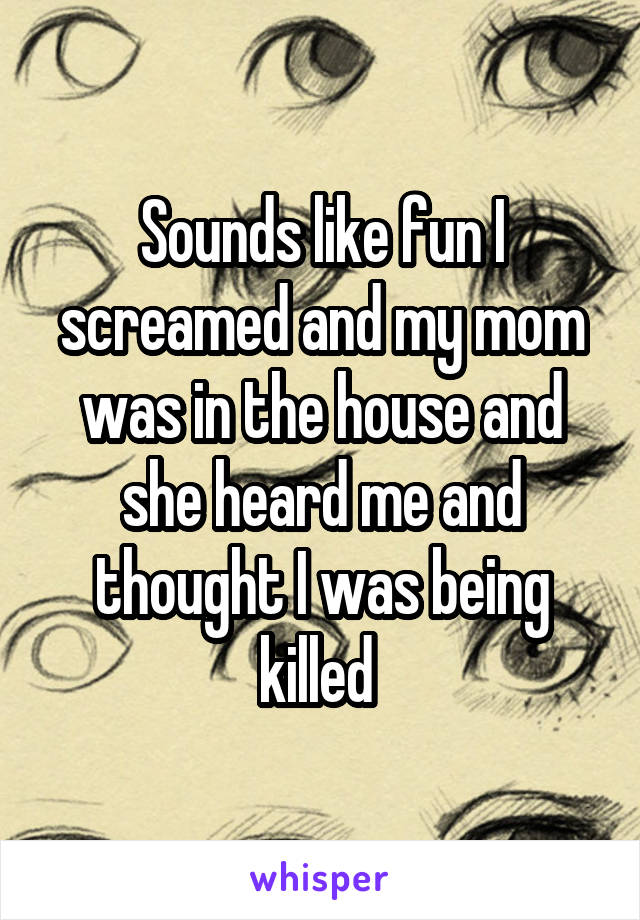 Sounds like fun I screamed and my mom was in the house and she heard me and thought I was being killed 