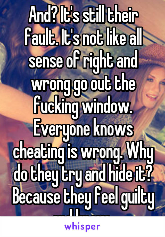 And? It's still their fault. It's not like all sense of right and wrong go out the fucking window. Everyone knows cheating is wrong. Why do they try and hide it? Because they feel guilty and know. 
