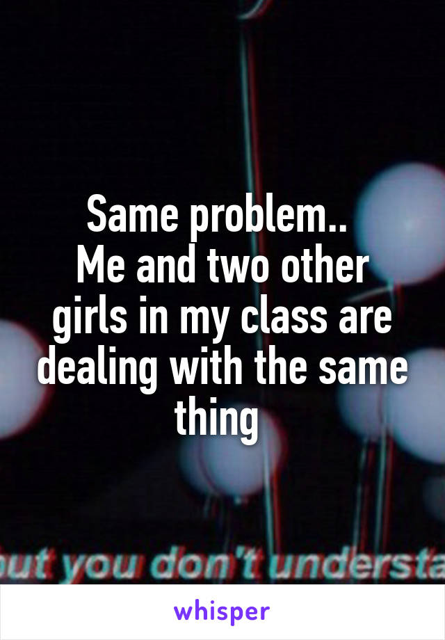 Same problem.. 
Me and two other girls in my class are dealing with the same thing 
