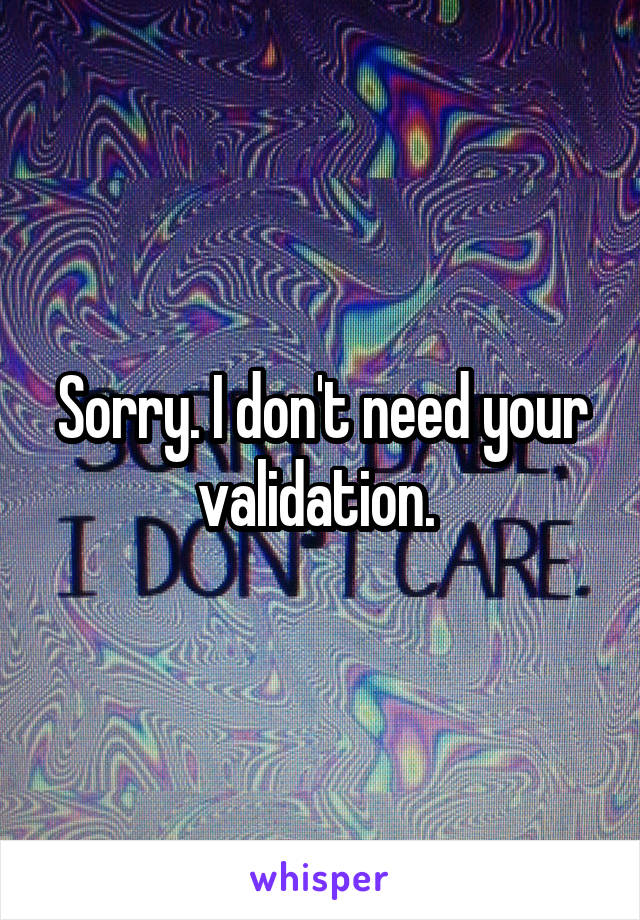 Sorry. I don't need your validation. 