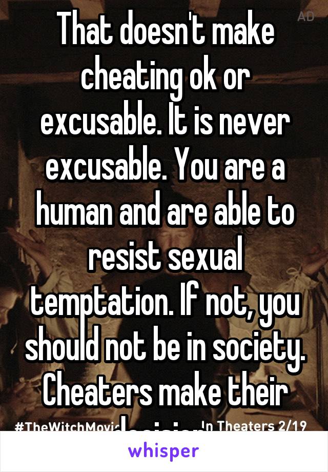 That doesn't make cheating ok or excusable. It is never excusable. You are a human and are able to resist sexual temptation. If not, you should not be in society. Cheaters make their decision. 