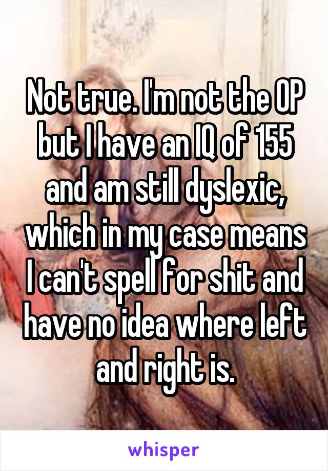 Not true. I'm not the OP but I have an IQ of 155 and am still dyslexic, which in my case means I can't spell for shit and have no idea where left and right is.