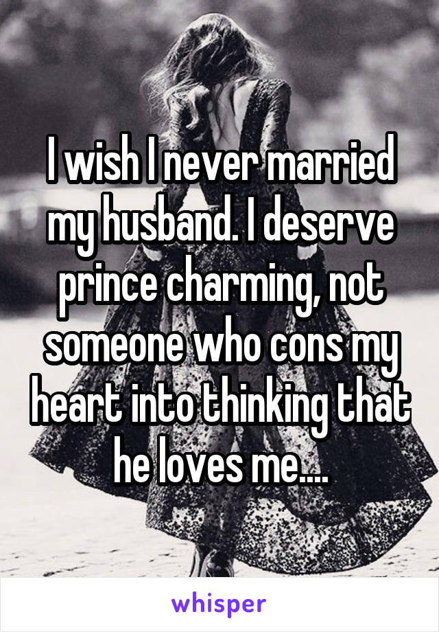 I wish I never married my husband. I deserve prince charming, not someone who cons my heart into thinking that he loves me....