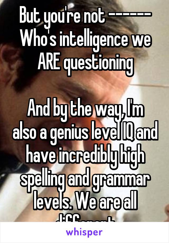 But you're not ------
Who's intelligence we ARE questioning

And by the way, I'm also a genius level IQ and have incredibly high spelling and grammar levels. We are all different