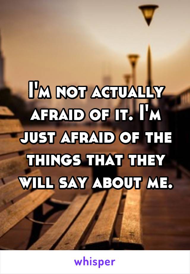 I'm not actually afraid of it. I'm just afraid of the things that they will say about me.