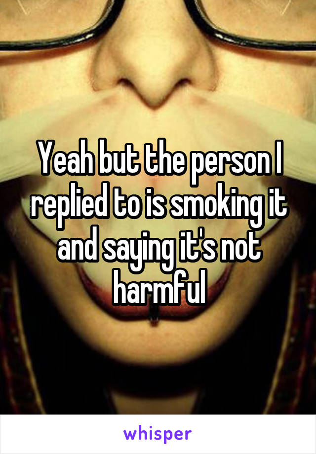 Yeah but the person I replied to is smoking it and saying it's not harmful