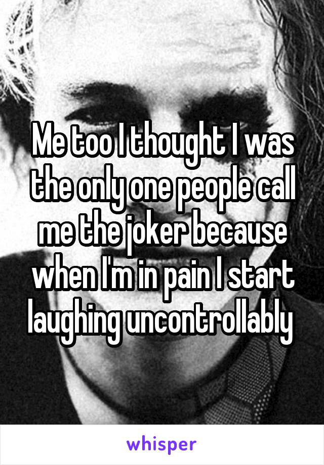 Me too I thought I was the only one people call me the joker because when I'm in pain I start laughing uncontrollably 