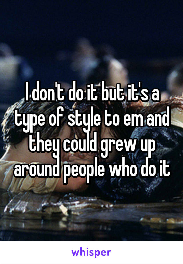 I don't do it but it's a type of style to em and they could grew up around people who do it