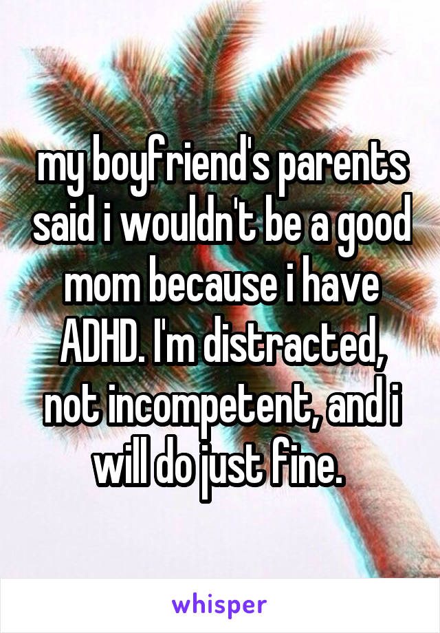 my boyfriend's parents said i wouldn't be a good mom because i have ADHD. I'm distracted, not incompetent, and i will do just fine. 