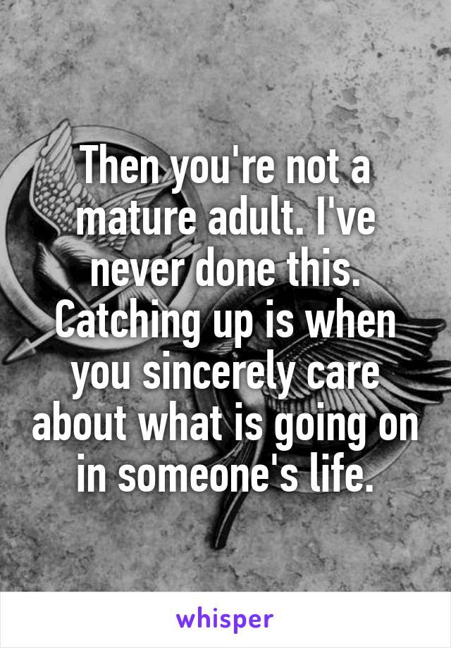 Then you're not a mature adult. I've never done this. Catching up is when you sincerely care about what is going on in someone's life.