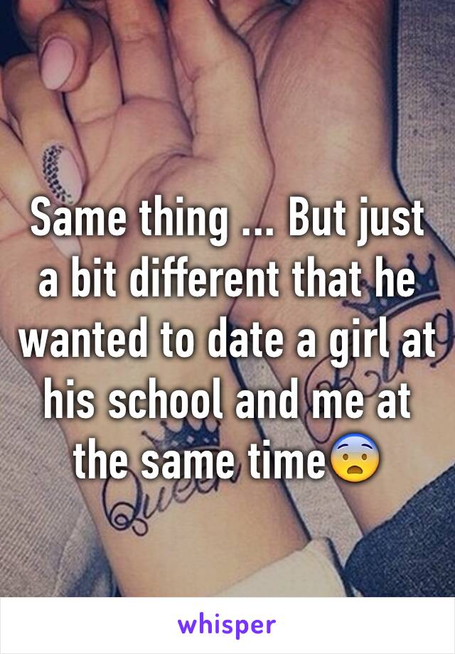 Same thing ... But just a bit different that he wanted to date a girl at his school and me at the same time😨