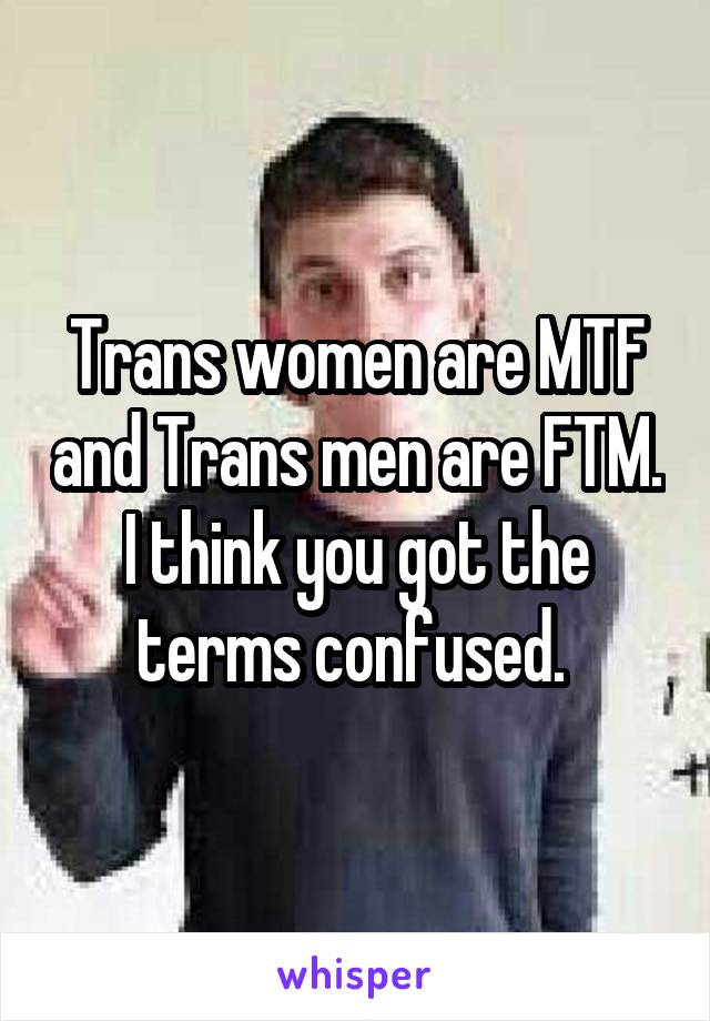 Trans women are MTF and Trans men are FTM. I think you got the terms confused. 