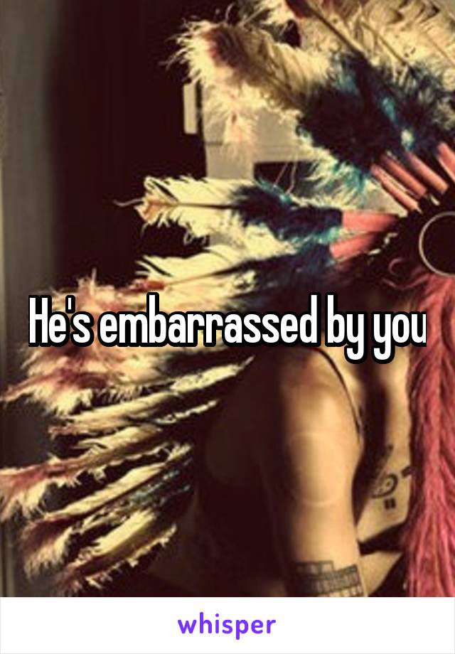 He's embarrassed by you